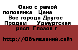 Окно с рамой половинка › Цена ­ 4 000 - Все города Другое » Продам   . Удмуртская респ.,Глазов г.